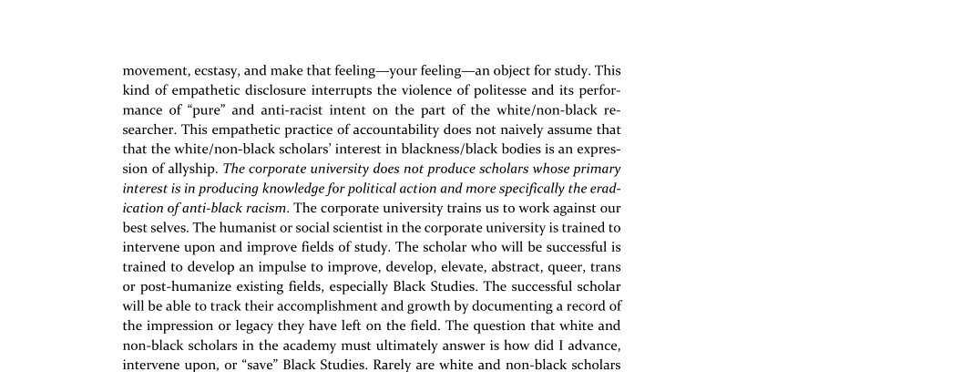 movement, ecstasy, and make that feeling—your feeling—an object for study. This
kind of empathetic disclosure interrupts the violence of politesse and its perfor-
mance of “pure” and anti-racist intent on the part of the white/non-black re-
searcher. This empathetic practice of accountability does not naively assume that
that the white/non-black scholars’ interest in blackness/black bodies is an expres-
sion of allyship. The corporate university does not produce scholars whose primary
interest is in producing knowledge for political action and more specifically the erad-
ication of anti-black racism. The corporate university trains us to work against our
best selves. The humanist or social scientist in the corporate university is trained to
intervene upon and improve fields of study. The scholar who will be successful is
trained to develop an impulse to improve, develop, elevate, abstract, queer, trans
or post-humanize existing fields, especially Black Studies. The successful scholar
will be able to track their accomplishment and growth by documenting a record of
the impression or legacy they have left on the field. The question that white and
non-black scholars in the academy must ultimately answer is how did I advance,
intervene upon, or “save” Black Studies. Rarely are white and non-black scholars

 
